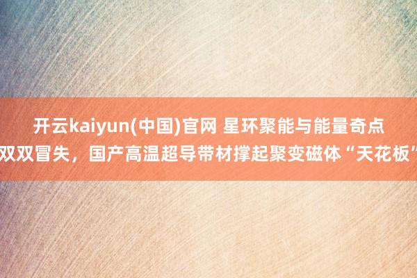 开云kaiyun(中国)官网 星环聚能与能量奇点双双冒失，国产高温超导带材撑起聚变磁体“天花板”