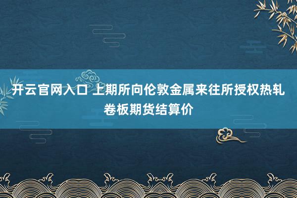 开云官网入口 上期所向伦敦金属来往所授权热轧卷板期货结算价