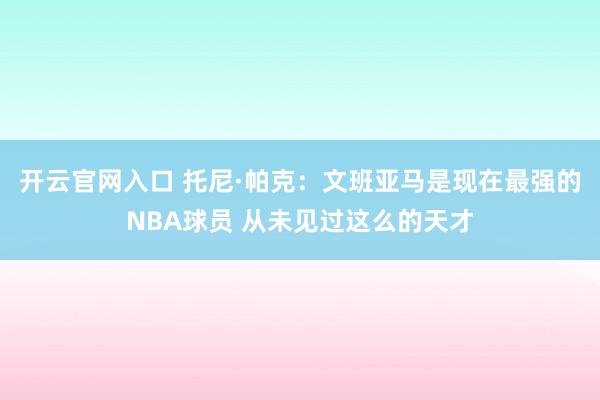 开云官网入口 托尼·帕克:文班亚马是现在最强的NBA球员 从未见过这么的天才